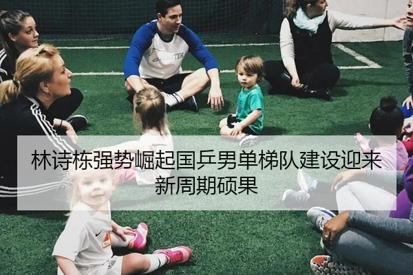 林诗栋强势崛起国乒男单梯队建设迎来新周期硕果